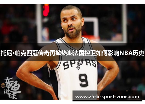托尼·帕克四冠传奇再掀热潮法国控卫如何影响NBA历史